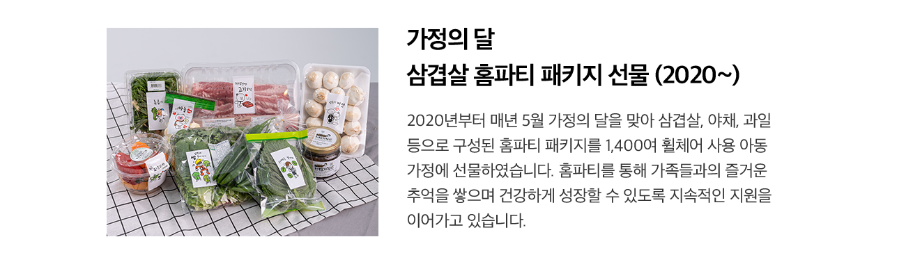 가정의 달 삼겹살 홈파티 패키지 선물 (2020~) 2020년부터 매년 5월 가정의 달을 맞아 삼겹살, 야채, 과일 등으로 구성된 홈파티 패키지를 1,400여 휠체어 사용 아동 가정에 선물하였습니다. 홈파티를 통해 가족들과의 즐거운 추억을 쌓으며 건강하게 성장할 수 있도록 지속적인 지원을 이어가고 있습니다.
